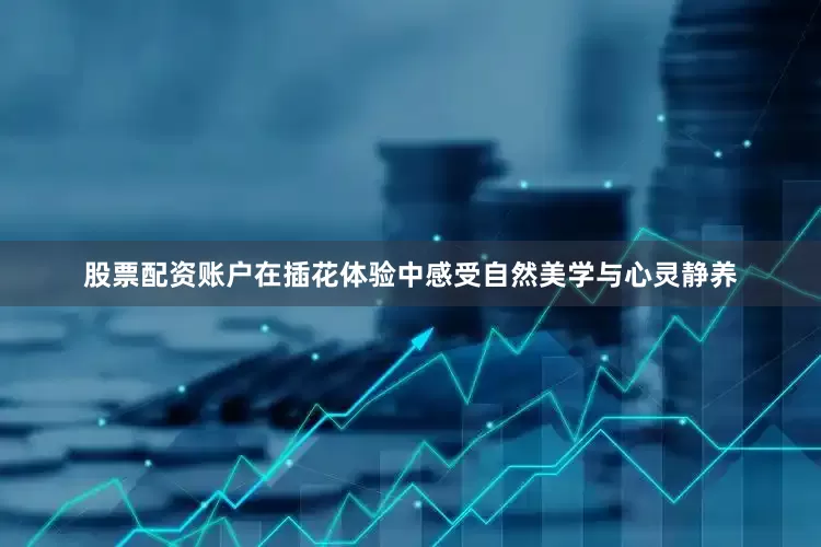 股票配资账户在插花体验中感受自然美学与心灵静养
