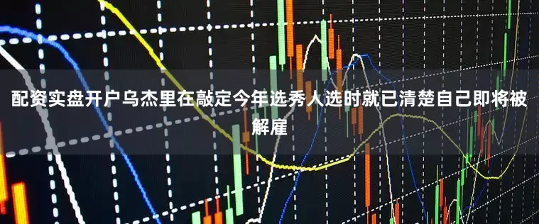 配资实盘开户乌杰里在敲定今年选秀人选时就已清楚自己即将被解雇