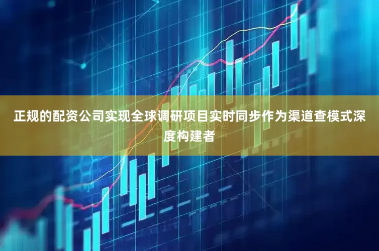 正规的配资公司实现全球调研项目实时同步作为渠道查模式深度构建者